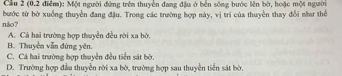 Một người đứng trên thuyền đang đậu ở bến sông bước lên bờ, hoặc một người
bước từ bờ xuống thuyền đang đậu. Trong các trường hợp này, vị trí của thuyền thay đổi như thế
nào?
A. Cả hai trường hợp thuyền đều rời xa bờ.
B. Thuyền vẫn đứng yên.
C. Cả hai trường hợp thuyền đều tiến sát bờ.
D. Trường hợp đầu thuyền rời xa bờ, trường hợp sau thuyền tiến sát bờ.