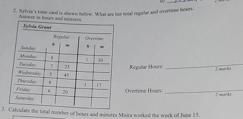 a _ 
2. Sylvia's time card is shown below. What are her total regular and overtime hours. 
Answer in hours and minutes. 
_ 
Regular Hours : 2 marks 
Overtime Hours :_ 
2 marks 
3.l number of hours and minutes Moira worked the week of June 15.