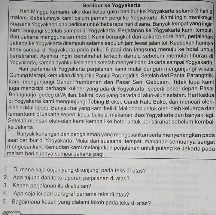 Berlibur ke Yogyakarta
Hari Minggu kemarin, aku dan keluargaku berlibur ke Yogyakarta selama 2 hari 2
malam. Sebelumnya kami belum pernah pergi ke Yogyakarta, Kami ingin menikmati
suasana Yogyakarta dan berlibur untuk beberapa hari disana. Banyak tempat yang ingin
kami kunjungi setelah sampai di Yogyakarta. Perjalanan ke Yògyakarta kami tempuh
dari Jakarta menggunakan mobil. Kami berangkat dari Jakarta sore hari, perjalanan
Jakarta ke Yogyakarta ditempuh selama sepuluh jam lewat jalan tol. Keesokan harinya
kami sampai di Yogyakarta pada pukul 6 pagi dan langsung menuju ke hotel untuk
beristırahat. Ayahku ingin beristirahat terlebih dahulu sebelum memulai liburan di
Yogyakarta, karena ayahku kelelahan setelah menyetir dari Jakarta sampai Yogyakarta.
Hari pertama di Yogyakarta perjalanan kami mulai dengan mengunjungi wisata
Gunung Merapi, kemudian dilanjut ke Pantai Parangtritis. Setelah dari Pantai Parangtritis
kami mengunjungi Candi Prambanan dan Pasar Seni Gabusan. Tidak Iupa kami
juga mencicipi berbagai kuliner yang ada di Yogyakarta, seperti pecel depan Pasar
Beringharjo, gudeg di Wijilan, bakmi jowo yang berada di alun-alun selatan. Hari kedua
di Yogyakarta kami mengunjungi Tebing Breksi, Candi Ratu Boko, dan mencari oleh-
oleh di Malioboro. Banyak hal yang kami beli di Malioboro untuk oleh-oleh keluarga dan
teman kami di Jakarta seperti kaus, bakpia, makanan khas Yogyakarta dan banyak lagi.
Setelah mencari oleh-oleh kami kembali ke hotel untuk beristirahat sebelum kembali
ke Jakarta
Banyak kenangan dan pengalaman yang mengesankan serta menyenangkan pada
saat berlibur di Yogyakarta. Mulai dari suasana, tempat, makanan semuanya sangat
mengesankan. Kemudian kami melanjutkan perjalanan untuk pulang ke Jakarta pada
malam hari supaya sampai Jakarta pagi.
1. Di mana saja objek yang dikunjungi pada teks di atas?
2. Apa tujuan dari teks laporan perjalanan di atas?
3. Kapan perjalanan itu dilakukan?
4. Apa saja isi dari paragraf pertama teks di atas?
5. Bagaimana kesan yang dialami tokoh pada teks di atas?