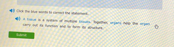 Click the blue words to correct the statement. 
A tissue is a system of multiple tissues. Together, organs help the organ 
carry out its function and to form its structure. 
Submit