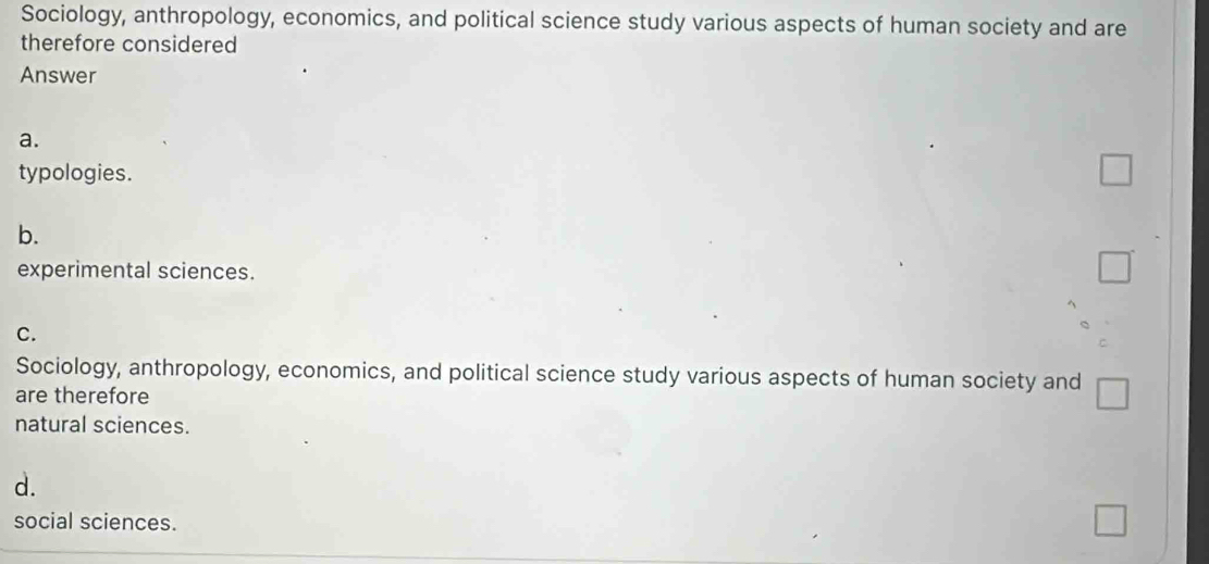 Sociology, anthropology, economics, and political science study various aspects of human society and are
therefore considered
Answer
a.
typologies. _ 
b.
experimental sciences.
□
C.
Sociology, anthropology, economics, and political science study various aspects of human society and
are therefore
natural sciences.
d.
social sciences.