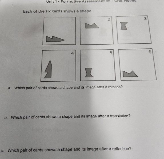 Formative Assessment #1 - Grid Moves 
1. 
Each of the six cards shows a shape. 
a. Which pair of cards shows a shape and its image after a rotation? 
b. Which pair of cards shows a shape and its image after a translation? 
c. Which pair of cards shows a shape and its image after a reflection?