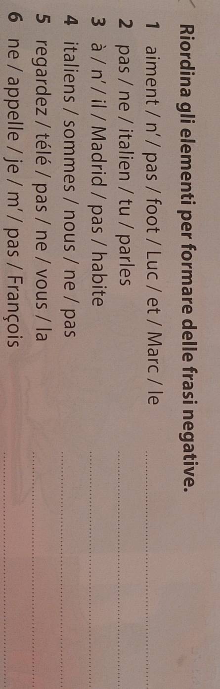 Riordina gli elementi per formare delle frasi negative. 
1 aiment / n' / pas / foot / Luc / et / Marc / le_ 
2 pas / ne / italien / tu / parles_ 
3 à / n' / il / Madrid / pas / habite_ 
4 italiens / sommes / nous / ne / pas_ 
5 regardez / télé / pas / ne / vous / la_ 
6 ne / appelle / je / m' / pas / François_