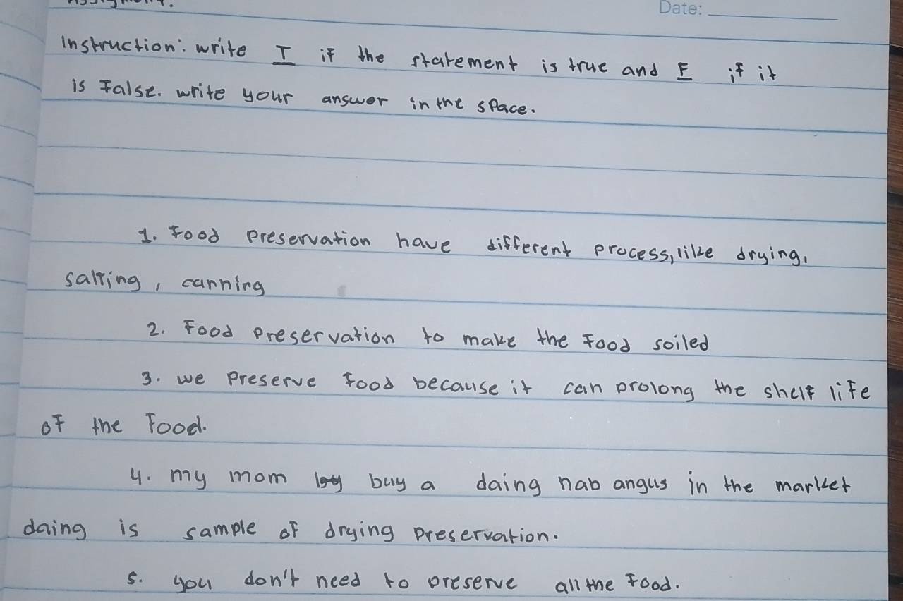 Instruction: write I if the starement is true and E if it 
is False. write your answer in the space. 
1. Food preservation have different process, like drying, 
salling, carning 
2. Food preservation to make the food soiled 
3. we preserve food because it can prolong the shult life 
of the Food. 
4. my mom logy buy a daing nab angus in the marker 
daing is sample of drying preservation. 
5. you don't need to preserve all the food.