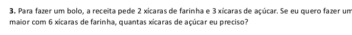 Para fazer um bolo, a receita pede 2 xícaras de farinha e 3 xícaras de açúcar. Se eu quero fazer um 
maior com 6 xícaras de farinha, quantas xícaras de açúcar eu preciso?