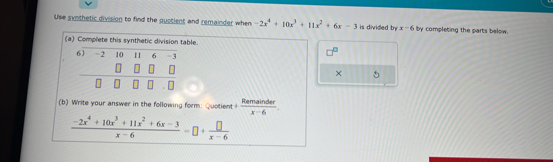 Use synthetic division to find the quotient and remainder when -2x^4+10x^3+11x^2+6x-3 is divided by x-6 by completing the parts below. 
(a) Complete this synthetic division table. 
6) -2 10 11 6 -3
□^(□)
× 5
(b) Write your answer in the following form: Quotient + Remainder/x-6 .
 (-2x^4+10x^3+11x^2+6x-3)/x-6 =□ + □ /x-6 