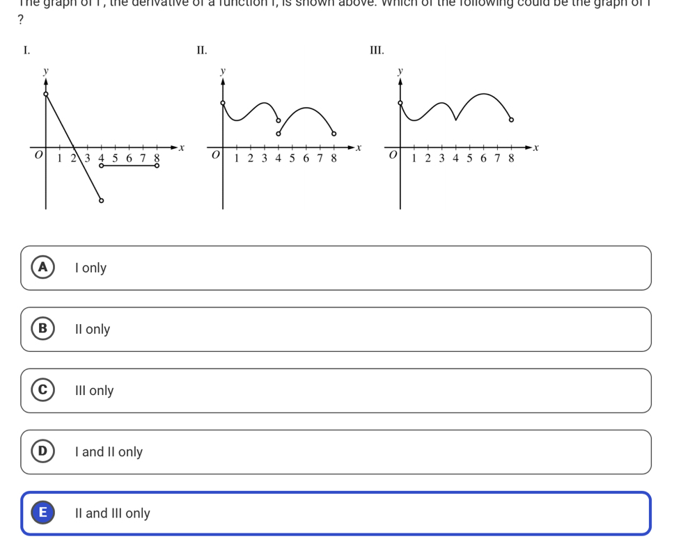 The graph of 1, the denvative of a function I, is shown above. which of the following could be the graph of 
?
I. II. III.
A I only
B) II only
C III only
D I and II only
E II and III only