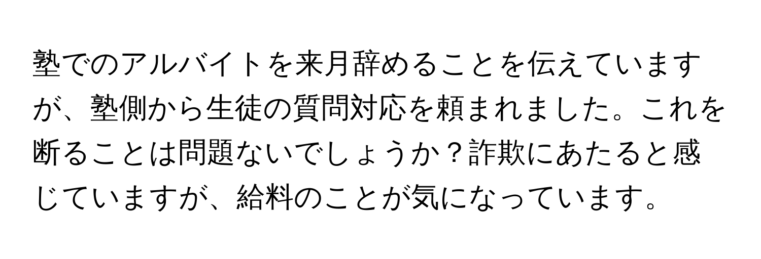 塾でのアルバイトを来月辞めることを伝えていますが、塾側から生徒の質問対応を頼まれました。これを断ることは問題ないでしょうか？詐欺にあたると感じていますが、給料のことが気になっています。