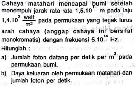 Cahaya matahari mencapai þumi setelah 
menempuh jarak rata-rata 1, 5.10m 1 pada laju
1,4.10^3 watt/m^2  pada permukaan yang tegak lurus 
arah cahaya (anggap cahaya ini bersifat 
monokromatis) dengan frekuensi 5.10^(14)Hz. 
Hitunglah : 
a) Jumlah foton datang per detik per m^2 pada 
permukaan bumi. 
b) Daya keluaran oleh permukaan matahari dan 
jumlah foton per detik.