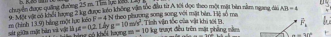 Keo tam be 
chuyển được quãng đường 25 m. Tìm lực keo . La y 
9: Một vật có khối lượng 2 kg được kéo không vận tốc đầu từ A tới dọc theo một mặt bàn nằm ngang dài 
m (hình 13.9) bằng một lực kéo F=4N theo phương song song với mặt bàn. Hệ số ma AB=4
sát giữa mặt bàn và vật là mu t=0,2. Lấy g=10m/s^2. Tính vận tốc của vật khi tới B.
vector F_k
hàng có khối lượng m=10kg trượt đều trên mặt phẳng nằm
alpha =20°
alpha =30°