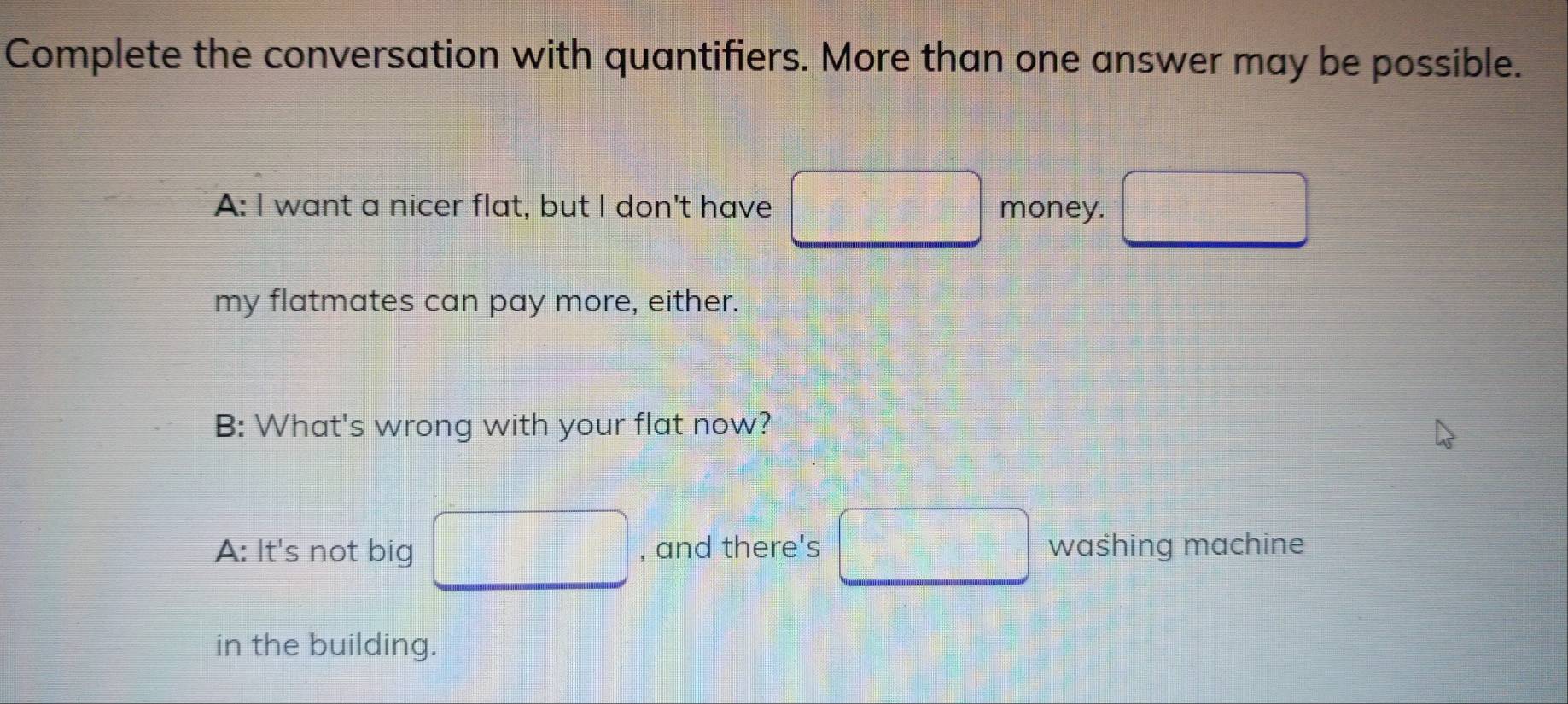 Complete the conversation with quantifiers. More than one answer may be possible. 
A: I want a nicer flat, but I don't have money. 
my flatmates can pay more, either. 
B: What's wrong with your flat now? 
A: It's not big , and there's waśhing machine 
in the building.