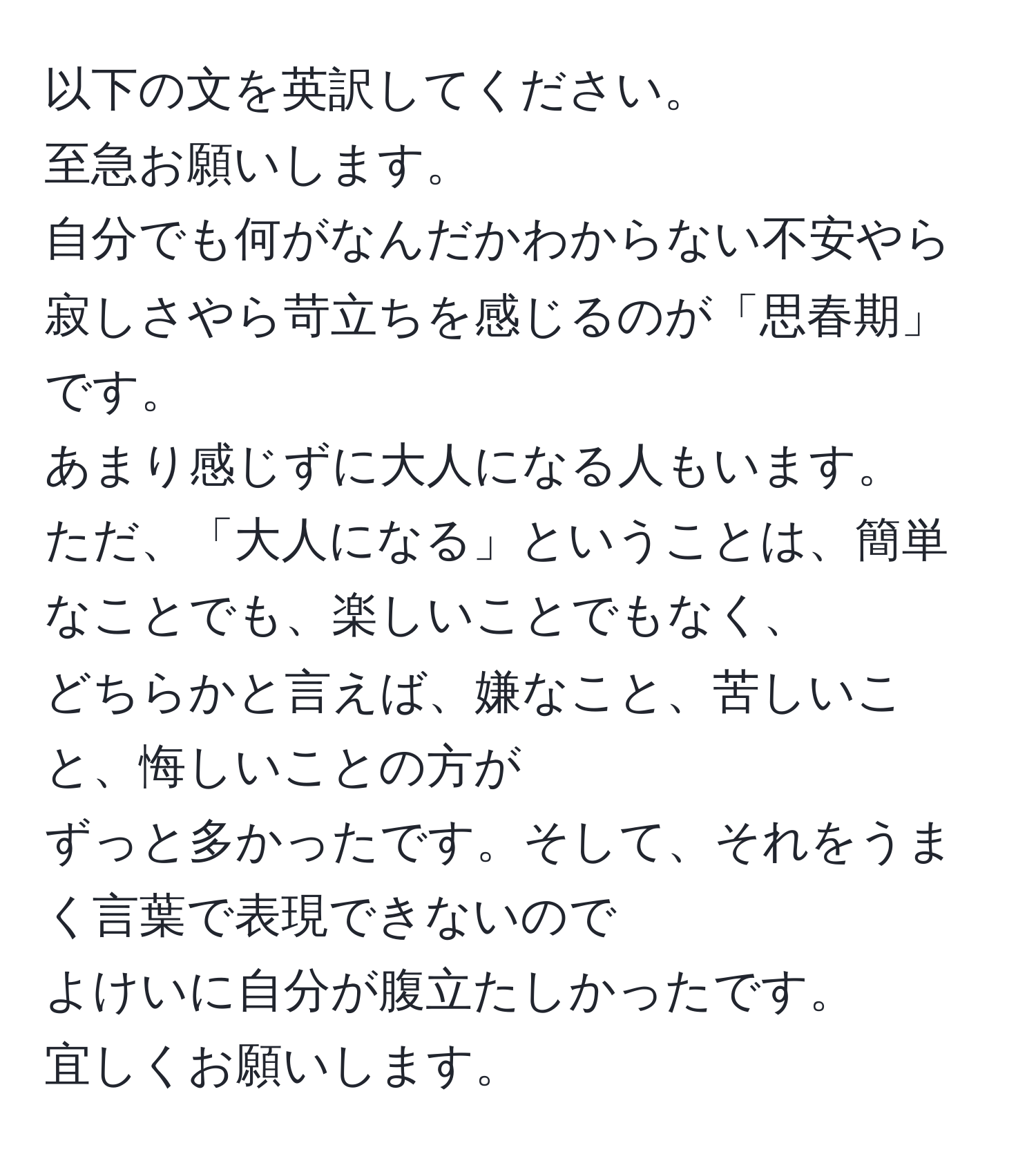 以下の文を英訳してください。    
至急お願いします。    
自分でも何がなんだかわからない不安やら寂しさやら苛立ちを感じるのが「思春期」です。    
あまり感じずに大人になる人もいます。    
ただ、「大人になる」ということは、簡単なことでも、楽しいことでもなく、    
どちらかと言えば、嫌なこと、苦しいこと、悔しいことの方が    
ずっと多かったです。そして、それをうまく言葉で表現できないので    
よけいに自分が腹立たしかったです。    
宜しくお願いします。