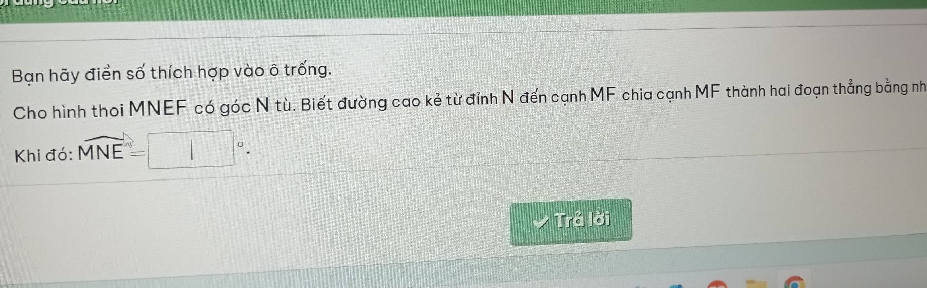 Bạn hãy điền số thích hợp vào ô trống. 
Cho hình thoi MNEF có góc N tù. Biết đường cao kẻ từ đỉnh N đến cạnh MF chia cạnh MF thành hai đoạn thẳng bằng nh 
Khi đó: widehat MNE=□°. 
Trả lời