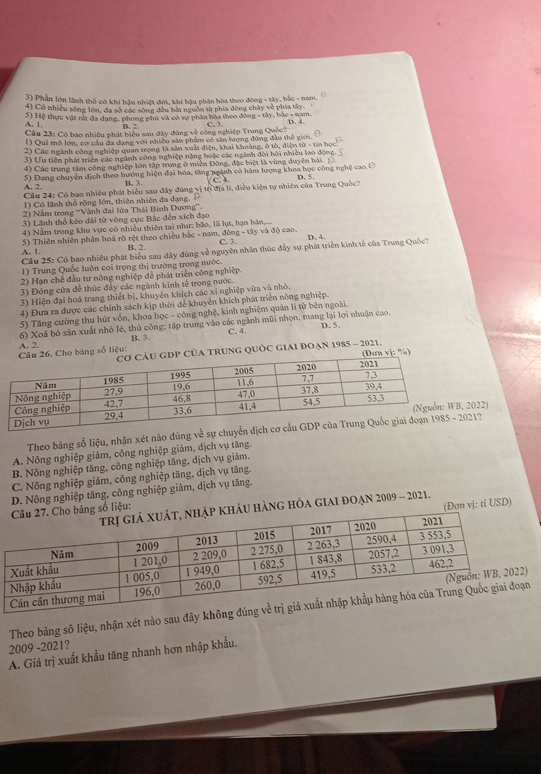 Phần lớn lãnh thổ có khí hậu nhiệt đới, khí hậu phân hóa theo động - tây, bắc - nam.
4) Có nhiều sông lớn, đa số các sông đều bắt nguồn từ phía đông chảy về phía tây.
5) Hệ thực vật rất đa dạng, phong phủ và có sự phân hoa theo đồng - tây, bắc - nam.
A. 1. B. 2 C. 3.
D. 4.
Câu 23: Có bao nhiêu phát biểu sau đây đủng về công nghiệp Trung Que
1) Qui mô lớn, cơ cầu đa dạng với nhiều sản phẩm có sản lượng đùng đầu thế giới.
2) Các ngành công nghiệp quan trọng là sản xuất điện, khai khoảng, ô tổ, điện tử - tin học
3) Ưu tiên phát triển các ngành công nghiệp nặng hoặc các ngành đòi hỏi nhiều lao động.
4) Các trung tâm công nghiệp lớn tập trung ở miền Đông, đặc biệt là vùng duyên hải.
5) Đang chuyển địch theo hướng hiện đại hóa, tăng ngành có hàm lượng khoa học công nghệ cao.Ô
D. 5.
A. 2.
Câu 24: Có bao nhiêu phát biểu sau đây đúng vị trì địa lí, điều kiện tự nhiên của Trung Quốc?
1) Có lãnh thổ rộng lớn, thiên nhiên đa dạng. 
2) Nằm trong “Vành đai lửa Thái Bình Dương”.
3) Lãnh thổ kéo dài từ vòng cực Bắc đến xích đạo
4) Nằm trong khu vực có nhiều thiên tai như: bão, lũ lụt, hạn hán,...
5) Thiên nhiên phân hoá rõ rệt theo chiều bắc - nam, đông - tây và độ cao.
D. 4.
C. 3.
A. 1. B. 2.
Câu 25: Có bao nhiêu phát biểu sau đây đúng về nguyên nhân thúc đầy sự phát triển kinh tế của Trung Quốc?
1) Trung Quốc luôn coỉ trọng thị trường trong nước.
2) Hạn chế đầu tư nông nghiệp để phát triển công nghiệp.
3) Đóng cửa để thúc đẩy các ngành kinh tế trong nước.
3) Hiện đại hoá trang thiết bị, khuyền khích các xỉ nghiệp vừa và nhỏ.
4) Đưa ra được các chính sách kịp thời để khuyển khích phát triển nông nghiệp.
5) Tăng cường thu hút vốn, khoa học - công nghệ, kinh nghiệm quản lí từ bên ngoài.
6) Xoá bỏ sản xuất nhỏ lẻ, thủ công; tập trung vào các ngành mũi nhọn, mang lại lợi nhuận cao.
C. 4. D. 5.
A. 2. B. 3.
A TRUNG QUỐC GIAI ĐOẠN 1985 - 2021.
bảng số liệu:
vj: %)
022)
Theo bảng số liệu, nhận xét nào đúng về sự chuy21?
A. Nông nghiệp giảm, công nghiệp giảm, dịch vụ tăng.
B. Nông nghiệp tăng, công nghiệp tăng, dịch vụ giảm.
C. Nông nghiệp giảm, công nghiệp tăng, dịch vụ tăng.
D. Nông nghiệp tăng, công nghiệp giảm, dịch vụ tăng.
(Đợn vị: tỉ USD)
khảu hàng hóa giai đoạn 2009 - 2021.
bảng số liệu:
Theo bảng sô liệu, nhận xét nào sau đây khô
2009 -2021?
A. Giá trị xuất khẩu tăng nhanh hơn nhập khẩu.