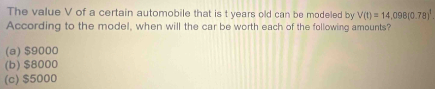 The value V of a certain automobile that is t years old can be modeled by V(t)=14,098(0.78)^t. 
According to the model, when will the car be worth each of the following amounts?
(a) $9000
(b) $8000
(c) $5000