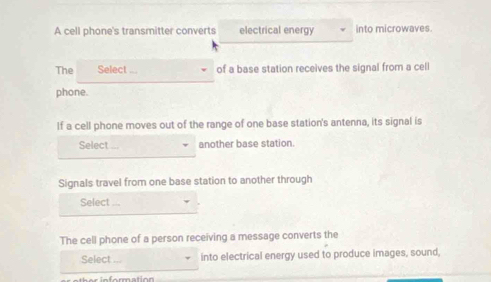 A cell phone's transmitter converts electrical energy into microwaves. 
The Select of a base station receives the signal from a cell 
phone. 
If a cell phone moves out of the range of one base station's antenna, its signal is 
Select another base station. 
Signals travel from one base station to another through 
Select 
The cell phone of a person receiving a message converts the 
Select ... into electrical energy used to produce images, sound,