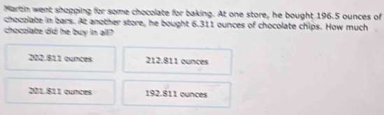 Martin went shopping for some chocolate for baking. At one store, he bought 196.5 ounces of
chocolate im bars. At another store, he bought 6.311 ounces of chocolate chips. How much
chocolate did he buy in all?
202.811 cunces 212.811 ounces
201.811 cunces 192.811 ounces