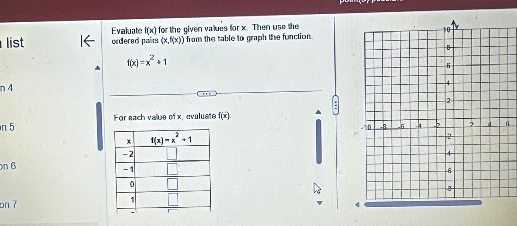 Evaluate f(x) for the given values for x. Then use the
list ordered pairs (x,f(x)) from the table to graph the function.
f(x)=x^2+1
n 4
For each value of x, evaluate f(x).
n 5
6
n 6
on 7