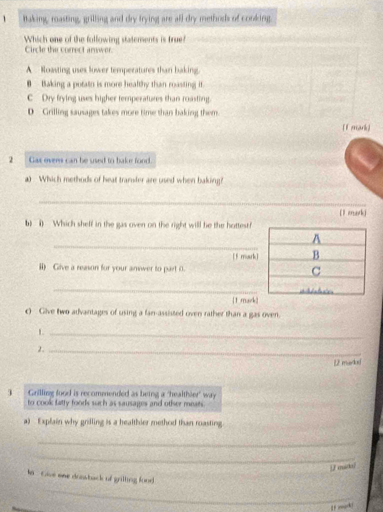 Baking, roasting, grilling and dry trying are all dry methods of cooking.
Which one of the following statements is true?
Circle the correct answer.
A Roasting uses lower temperatures than baking.
B — Baking a potato is more healthy than roasting it.
C Dry frying uses higher temperatures than roasting.
D Grilling sausages takes more time than baking them.
[f mark]
2 Gas ovens can be used to bake food.
a) Which methods of heat transfer are used when baking?
_
[1 markj
b) i) Which shelf in the gas oven on the right will be the hottest?
_
[f mark]
ii) Give a reason for your answer to part D. 
_
[1 mark]
c) Give two advantages of using a fan-assisted oven rather than a gas oven.
_L
2._
12 marksf
Grilling food is recommended as being a ‘healthier’ way
to cook fatty foods such as sausages and other meats.
a) Explain why grilling is a healthier method than roasting.
_
_
_
J marol
_
In Giwe one doawback of grilling food
If mak!