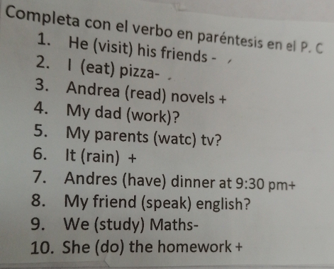 Completa con el verbo en paréntesis en el P. C. 
1. He (visit) his friends - 
2. I (eat) pizza- 
3. Andrea (read) novels + 
4. My dad (work)? 
5. My parents (watc) tv? 
6. It (rain) + 
7. Andres (have) dinner at 9:30 pm+ 
8. My friend (speak) english? 
9. We (study) Maths- 
10. She (do) the homework +