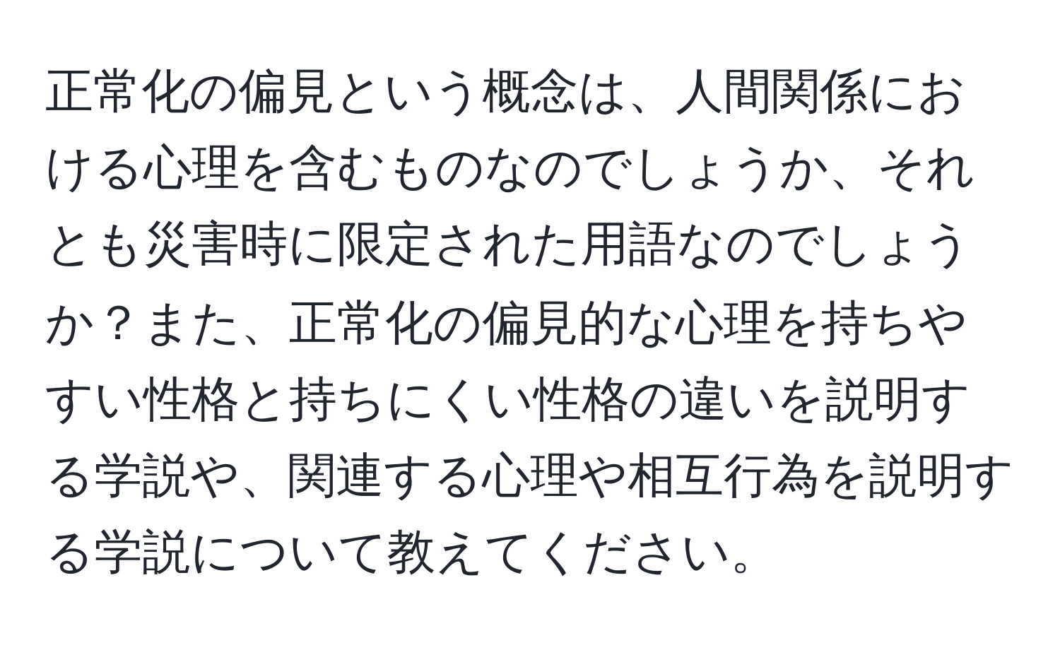 正常化の偏見という概念は、人間関係における心理を含むものなのでしょうか、それとも災害時に限定された用語なのでしょうか？また、正常化の偏見的な心理を持ちやすい性格と持ちにくい性格の違いを説明する学説や、関連する心理や相互行為を説明する学説について教えてください。