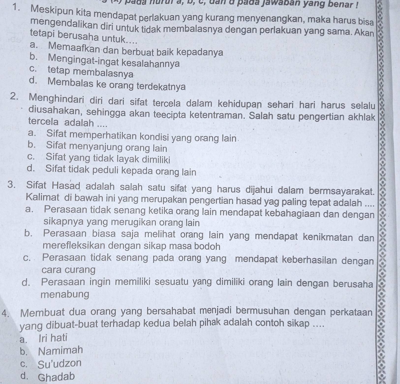 a pada nurui a, b, c, dan d pada jawaban yang benar !
1. Meskipun kita mendapat perlakuan yang kurang menyenangkan, maka harus bisa
mengendalikan diri untuk tidak membalasnya dengan perlakuan yang sama. Akan
tetapi berusaha untuk....
a. Memaafkan dan berbuat baik kepadanya
b. Mengingat-ingat kesalahannya
a
c. tetap membalasnya
d. Membalas ke orang terdekatnya
2. Menghindari diri dari sifat tercela dalam kehidupan sehari hari harus selalu X
diusahakan, sehingga akan teecipta ketentraman. Salah satu pengertian akhlak
tercela adalah ....
a. Sifat memperhatikan kondisi yang orang lain
b. Sifat menyanjung orang lain
c. Sifat yang tidak layak dimiliki
d. Sifat tidak peduli kepada orang lain
3. Sifat Hasad adalah salah satu sifat yang harus dijahui dalam bermsayarakat.
Kalimat di bawah ini yang merupakan pengertian hasad yag paling tepat adalah .... a
a. Perasaan tidak senang ketika orang lain mendapat kebahagiaan dan dengan
sikapnya yang merugikan orang lain
b. Perasaan biasa saja melihat orang lain yang mendapat kenikmatan dan
merefleksikan dengan sikap masa bodoh
c. Perasaan tidak senang pada orang yang mendapat keberhasilan dengan
cara curang
d. Perasaan ingin memiliki sesuatu yang dimiliki orang lain dengan berusaha
menabung
4. Membuat dua orang yang bersahabat menjadi bermusuhan dengan perkataan
X
yang dibuat-buat terhadap kedua belah pihak adalah contoh sikap ....
a. Iri hati
b. Namimah
c. Su'udzon
d. Ghadab