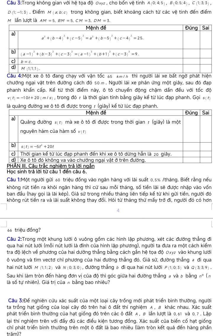 Trong không gian với hệ tọa độ 0xyz , cho bốn vệ tinh A(0:4:5),B(0:5:4),C(1:3:3),
D(1;-1;3). Điểm M(a;b;c) trong không gian, biết khoảng cách từ các vệ tinh đến điểm
M lần lượt là AM=5,BM=5,CM=3,DM=3.
Câu 4:Một xe ô tô đang chạy với vận tốc 65 km/h thì người lái xe bất ngờ phát hiện
chướng ngại vật trên đường cách đó 50 m . Người lái xe phản ứng một giây, sau đó đạp
phanh khẩn cấp. Kể từ thời điểm này, ô tô chuyển động chậm dần đều với tốc độ
v(t)=-10t+20(m/s) , trong đó t là thời gian tính bằng giây kể từ lúc đạp phanh. Gọi s( t)
ykể từ lúc đạ
Học sinh trả lời từ câu 1 đến câu 6.
Câu 1:Một người gửi 60 triệu đồng vào ngân hàng với lãi suất 0,5% /tháng. Biết rằng nếu
không rút tiền ra khỏi ngân hàng thì cứ sau mỗi tháng, số tiền lãi sẽ được nhập vào vốn
ban đầu (hay gọi là lãi kép). Giả sử trong nhiều tháng liên tiếp kể từ khi gửi tiền, người đó
không rút tiền ra và lãi suất không thay đổi. Hỏi từ tháng thứ mấy trở đi, người đó có hơn
4
66 triệu đồng?
Câu 2:Trong một khung lưới ô vuông gồm các hình lập phương, xét các đường thẳng đi
qua hai nút lưới (mỗi nút lưới là đỉnh của hình lập phương), người ta đưa ra một cách kiểm
tra độ lệch về phương của hai dường thẳng bằng cách gắn hệ tọa độ 0xyz vào khung lưới
ô vuông và tìm vectơ chỉ phương của hai đường thẳng đó. Giả sử, đường thẳng a đi qua
hai nút lưới M (1;1;2) và N(0:3;0) , đường thẳng b đi qua hai nút lưới P(1;0;3) và Q(3;3;9).
Sau khi làm tròn đến hàng đơn vị của độ thì góc giữa hai đường thẳng a và b bằng n° (n
là số tự nhiên). Giá trị của h bằng bao nhiêu?
Câu 3:Dhat e * nghiên cứu xác suất của một loại cây trồng mới phát triển bình thường, người
ta trồng hạt giống của loại cây đó trên hai ô đất thí nghiệm A , B khác nhau. Xác suất
phát triển bình thường của hạt giống đó trên các ô đất A, B lần lượt là 0, 61 và 0, 7 . Lặp
lại thí nghiệm trên với đầy đủ các điều kiện tương đồng. Xác suất của biến cố hạt giống
chỉ phát triển bình thường trên một ô đất là bao nhiêu (làm tròn kết quả đến hàng phần
trăm)?