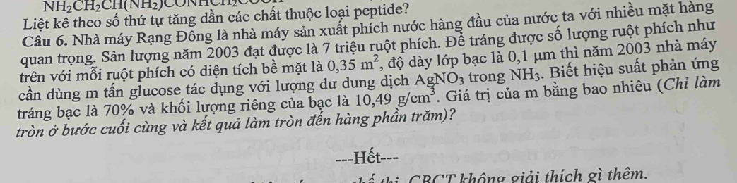 NH_2CH_2CH(NH_2)
Liệt kê theo số thứ tự tăng dần các chất thuộc loại peptide? 
Câu 6. Nhà máy Rạng Đỗng là nhà máy sản xuất phích nước hàng đầu của nước ta với nhiều mặt hàng 
quan trọng. Sản lượng năm 2003 đạt được là 7 triệu ruột phích. Để tráng được số lượng ruột phích như 
trên với mỗi ruột phích có diện tích bề mặt là 0,35m^2 , độ dày lớp bạc là 0,1 μm thì năm 2003 nhà máy 
cần dùng m tấn glucose tác dụng với lượng dư dung dịch A gNO_3 trong NH_3. Biết hiệu suất phản ứng 
tráng bạc là 70% và khối lượng riêng của bạc là 10,49g/cm^3. Giá trị của m bằng bao nhiêu (Chỉ làm 
tròn ở bước cuối cùng và kết quả làm tròn đến hàng phần trăm)? 
==-Hết--- 
hi CBCT không giải thích gì thêm.