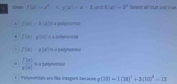 f(x)=x^2-4, g(x)=x+3. and h(z)=delta^z Select all that are toue
f(x)=b(x)a a pulyecntal
8 f(x)· g(x) s a polynomial
c f(x)=g(x) is a polynomial
B  f(x)/g(x)  is a polynomial
Pólynomials are like integers because g(10)=1(10)^3+3(10)^6=13