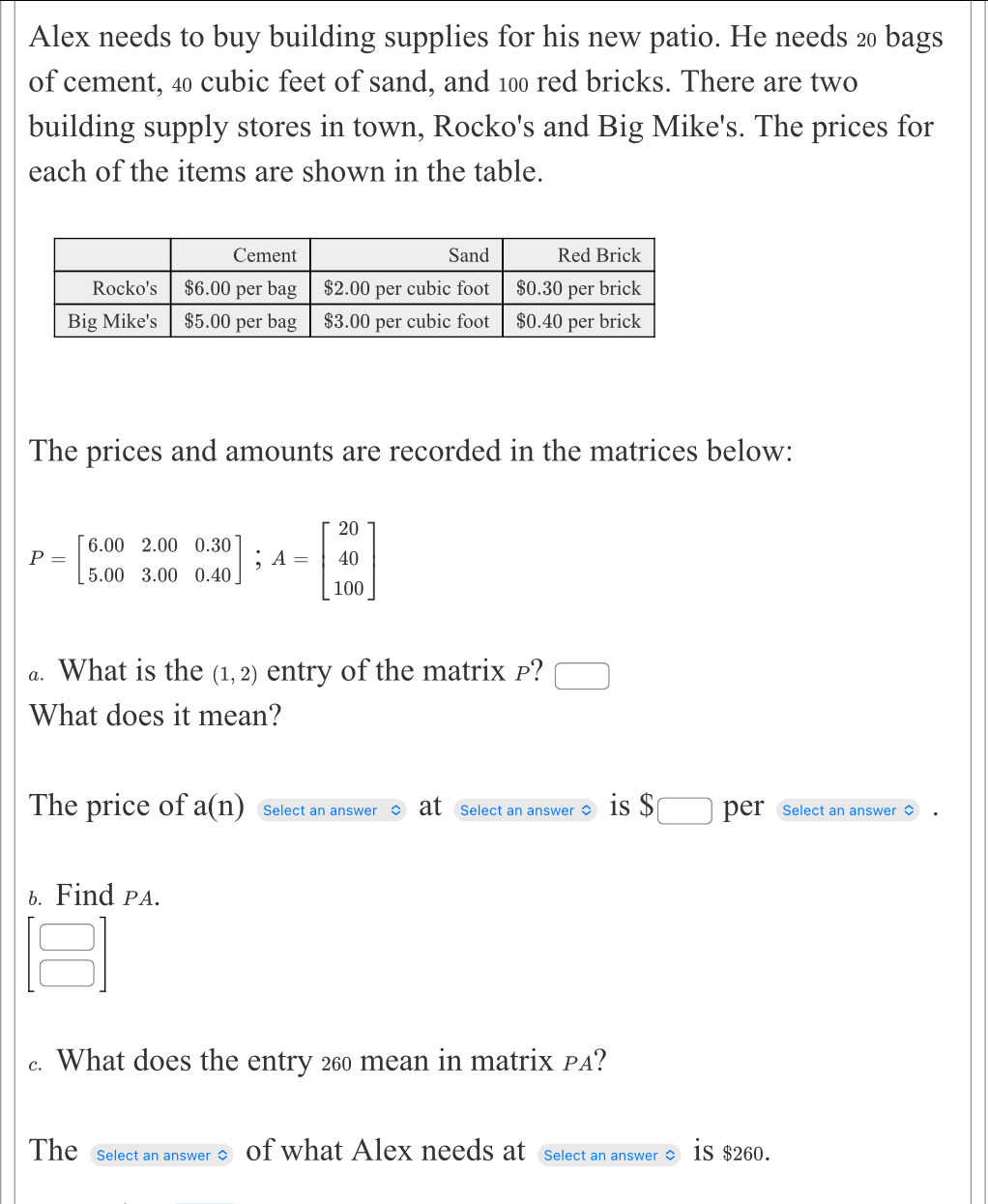 Alex needs to buy building supplies for his new patio. He needs 20 bags 
of cement, 40 cubic feet of sand, and 100 red bricks. There are two 
building supply stores in town, Rocko's and Big Mike's. The prices for 
each of the items are shown in the table. 
The prices and amounts are recorded in the matrices below:
P=beginbmatrix 6.00&2.00&0.30 5.00&3.00&0.40endbmatrix; A=beginbmatrix 20 40 100endbmatrix
a. What is the (1,2) entry of the matrix p? □ 
What does it mean? 
The price of a(n) Select an answer at Select an answer $ is $□ per Select an answer $
6. Find PA.
beginbmatrix □  □ endbmatrix. What does the entry 260 mean in matrix PA? 
The Select an answer $ of what Alex needs at Select an answer is $260.