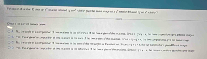 For center of rotation P, does an x° rotation followed by ay° rotation give the same image as ay° rotation followed by an x° rotation?
Choose the correct answer below
A. No; the angle of a composition of two rotations is the difference of the two angles of the rotations. Since x-y!= y-x , the two compositions give different images
B. Yes; the angle of a composition of two rotations is the sum of the two angles of the rotations. Since x+y=y+x , the two compositions give the same image.
C. No; the angle of a composition of two rotations is the sum of the two angles of the rotations. Since x+y!= y+x , the two compositions give different images
D. Yes; the angle of a composition of two rotations is the difference of the two angles of the rotations. Since x-y=y-x , the two compositions give the same image