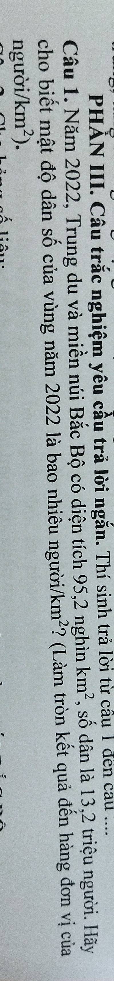 PHAN III. Câu trắc nghiệm yêu cầu trả lời ngắn. Thí sinh trả lời từ cầu 1 đến cau .... 
Câu 1. Năm 2022, Trung du và miền núi Bắc Bộ có diện tích 95, 2 nghìn km^2 , số dân là 13, 2 triệu người. Hãy 
cho biết mật độ dân số của vùng năm 2022 là bao nhiêu người/ km^2 ? (Làm tròn kết quả đến hàng đơn vị của 
người/ /km^2). 
liêu: