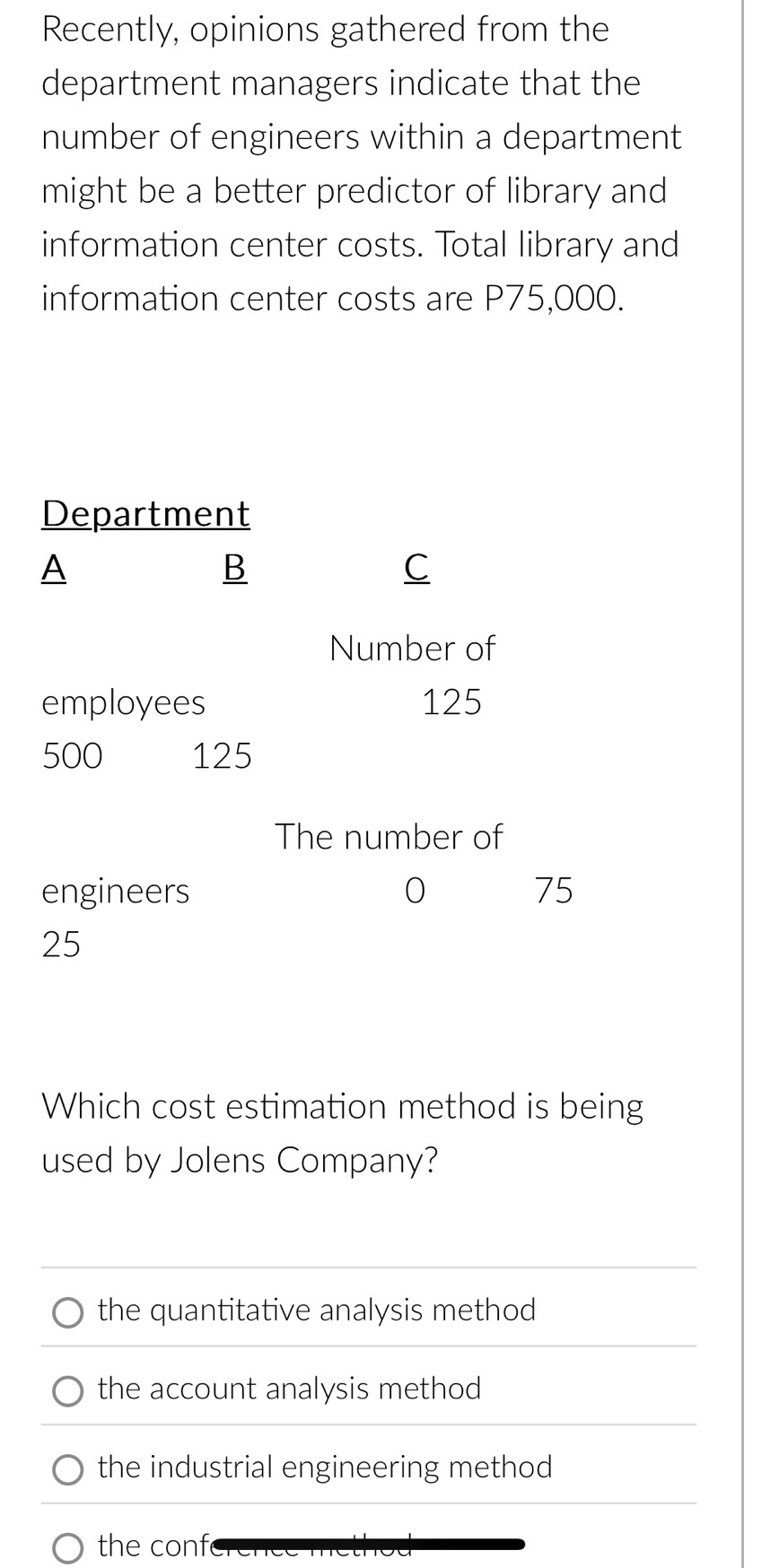 Recently, opinions gathered from the
department managers indicate that the
number of engineers within a department
might be a better predictor of library and
information center costs. Total library and
information center costs are P75,000.
Which cost estimation method is being
used by Jolens Company?
the quantitative analysis method
the account analysis method
the industrial engineering method
the conf