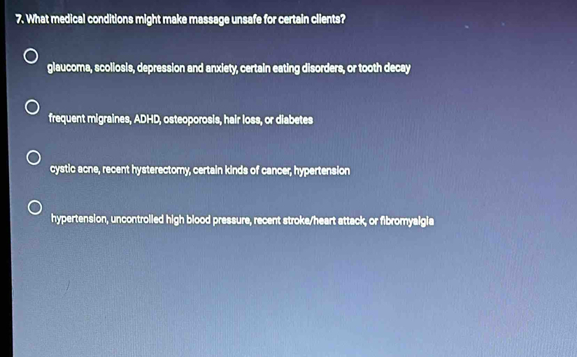 What medical conditions might make massage unsafe for certain clients?
glaucoma, scoliosis, depression and anxiety, certain eating disorders, or tooth decay
frequent migraines, ADHD, osteoporosis, hair loss, or diabetes
cystic acne, recent hysterectomy, certain kinds of cancer, hypertension
hypertension, uncontrolled high blood pressure, recent stroke/heart attack, or fibromyalgia