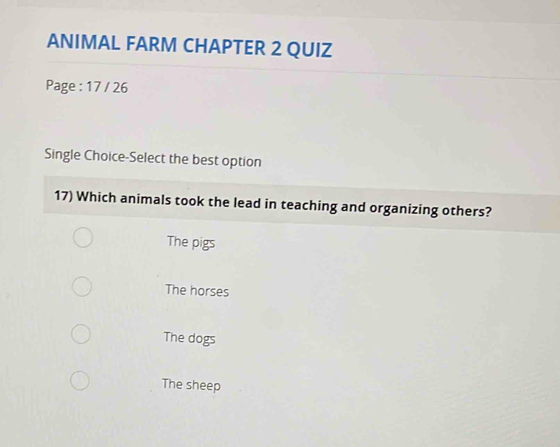 ANIMAL FARM CHAPTER 2 QUIZ
Page : 17 / 26
Single Choice-Select the best option
17) Which animals took the lead in teaching and organizing others?
The pigs
The horses
The dogs
The sheep