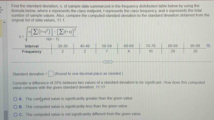 Find the standard deviation, s, of sample data summarized in the frequency distribution table below by using the
formula below, where x represents the class midpoint, f represents the class frequency, and n represents the total
number of sample values. Also, compare the computed standard deviation to the standard deviation obtained from the
original list of data values, 11.1.
s=sqrt(frac n[sumlimits (f· x^2)]-[sumlimits (f· x)]^2)n(n-1) 
Standard deviation =□ (Round to one decimal place as needed.)
Consider a difference of 20% between two values of a standard deviation to be significant. How does this computed
value compare with the given standard deviation, 11.1?
A. The combuted value is significantly greater than the given value.
B. The computed value is significantly less than the given value.
C. The computed value is not significantly different from the given value