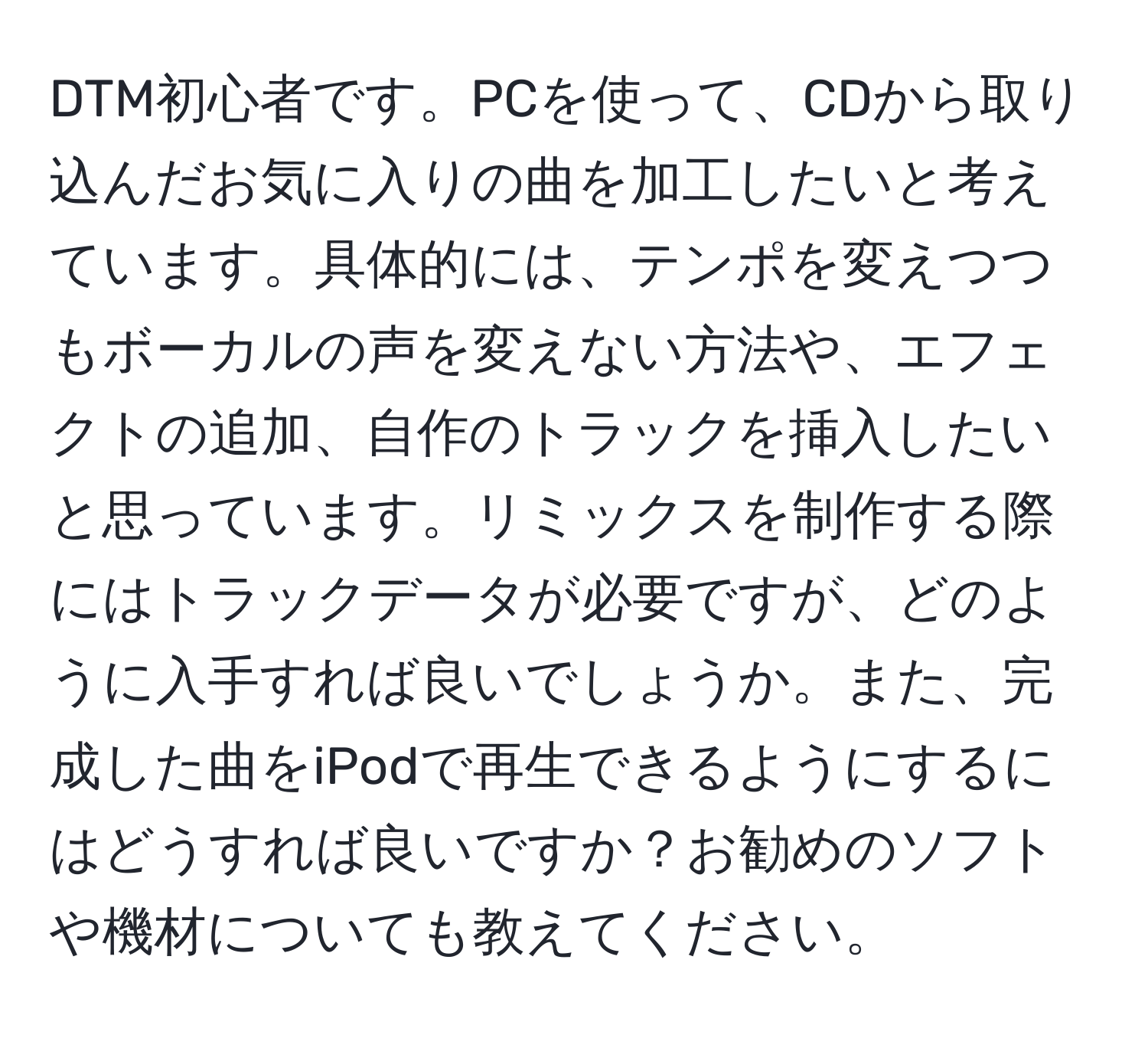 DTM初心者です。PCを使って、CDから取り込んだお気に入りの曲を加工したいと考えています。具体的には、テンポを変えつつもボーカルの声を変えない方法や、エフェクトの追加、自作のトラックを挿入したいと思っています。リミックスを制作する際にはトラックデータが必要ですが、どのように入手すれば良いでしょうか。また、完成した曲をiPodで再生できるようにするにはどうすれば良いですか？お勧めのソフトや機材についても教えてください。