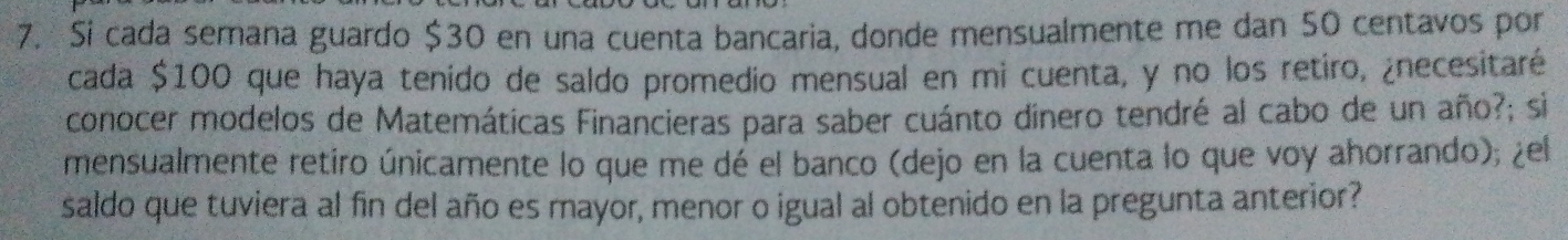 Si cada semana guardo $30 en una cuenta bancaria, donde mensualmente me dan 50 centavos por 
cada $100 que haya tenido de saldo promedio mensual en mi cuenta, y no los retiro, ¿necesitaré 
conocer modelos de Matemáticas Financieras para saber cuánto dinero tendré al cabo de un año?; si 
mensualmente retiro únicamente lo que me dé el banco (dejo en la cuenta lo que voy ahorrando); ¿el 
saldo que tuviera al fin del año es mayor, menor o igual al obtenido en la pregunta anterior?