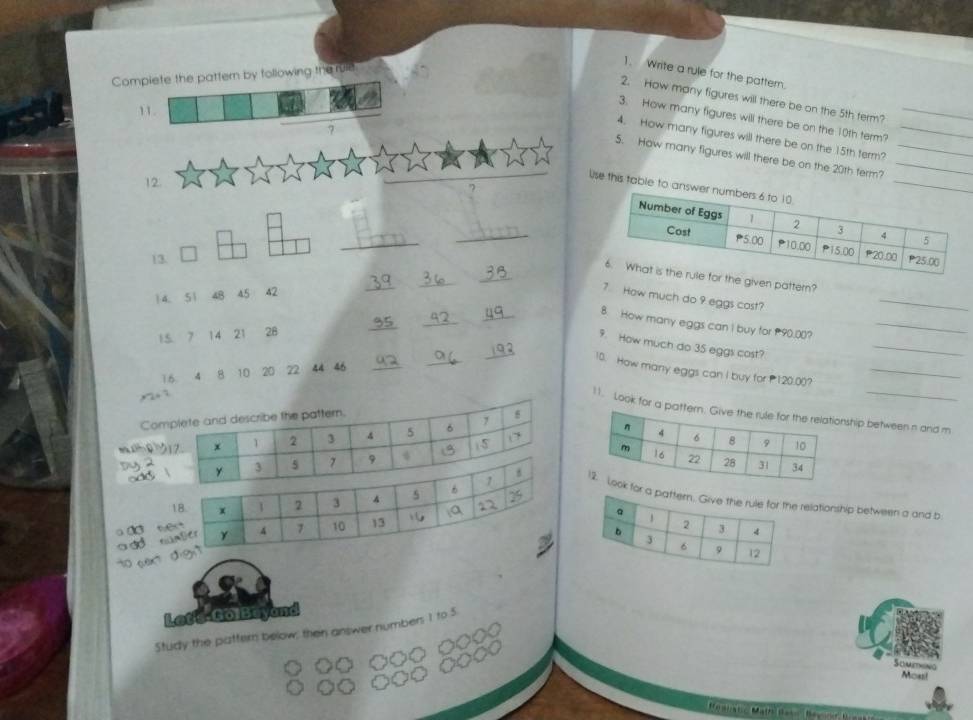 Complete the pattern by following the ruie
1. Write a rule for the pattern.
2. How many figures will there be on the 5th term?
11.
3. How many figures will there be on the 10th term?_
7
4. How many figures will there be on the 15th term?_
5. How many figures will there be on the 20th term?__
12.
Uise this table to a
_
_
(3.
_
_
_
_
he given pattern?
14. 51 48 45 42
7 How much do 9 eggs cost?
_
_
8. How many eggs can I buy for 90.00?_
1.5 7 14 21 28
_
_
_
9. How much do 3S eggs cost?
_
10. How many eggs can I buy for P120.00?_
16 4 8 10 20 72 44 46_
11. Look for a pathip between n and m
Co
orlationship between a and b
a Od w
Let's GolBeyand
Study the pattern below; then answer numbers 1 to 5
Smin
Moust