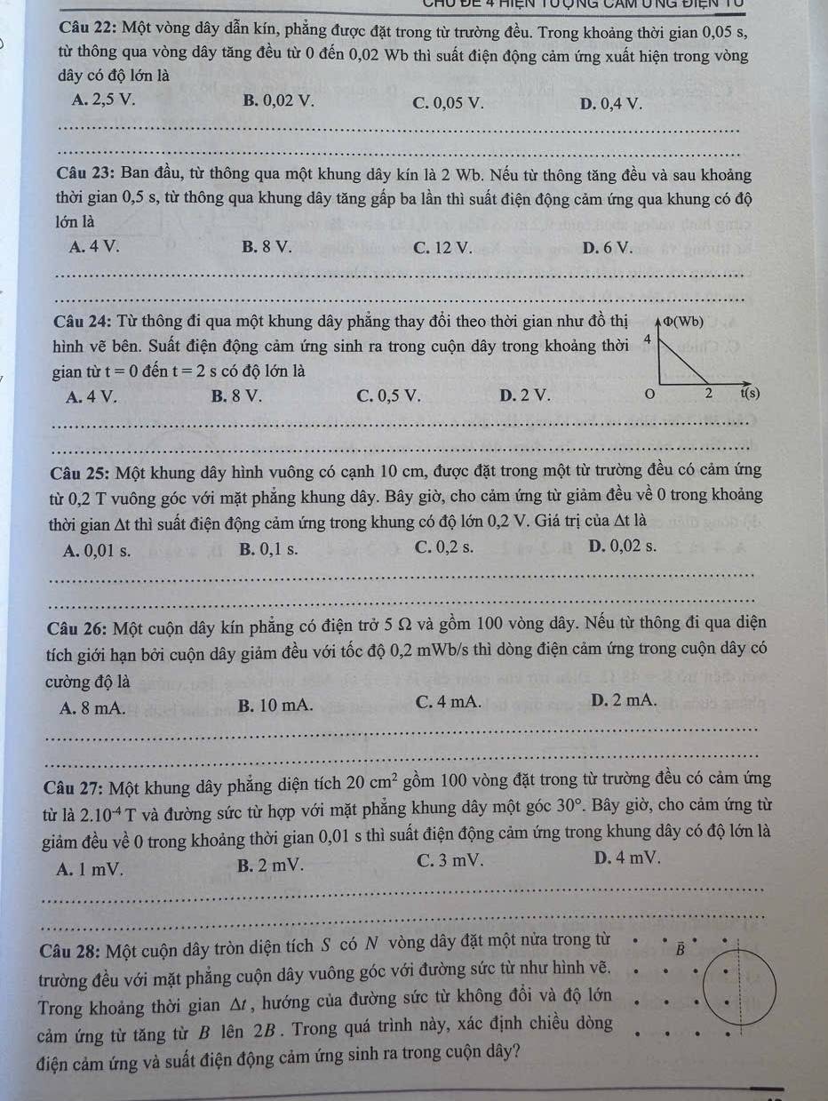 Chu Để 4 Hiện tổ Ông Căm ổng điện
Câu 22: Một vòng dây dẫn kín, phẳng được đặt trong từ trường đều. Trong khoảng thời gian 0,05 s,
từ thông qua vòng dây tăng đều từ 0 đến 0,02 Wb thì suất điện động cảm ứng xuất hiện trong vòng
dây có độ lớn là
A. 2,5 V. B. 0,02 V. C. 0,05 V. D. 0,4 V.
_
_
Câu 23: Ban đầu, từ thông qua một khung dây kín là 2 Wb. Nếu từ thông tăng đều và sau khoảng
thời gian 0,5 s, từ thông qua khung dây tăng gấp ba lần thì suất điện động cảm ứng qua khung có độ
lớn là
A. 4 V. B. 8 V. C. 12 V. D. 6 V.
_
Câu 24: Từ thông đi qua một khung dây phẳng thay đổi theo thời gian như đồ thị
hình vẽ bên. Suất điện động cảm ứng sinh ra trong cuộn dây trong khoảng thời
gian từ t=0 đến t=2s có độ lớn là
A. 4 V. B. 8 V. C. 0,5 V. D. 2 V. 
Câu 25: Một khung dây hình vuông có cạnh 10 cm, được đặt trong một từ trường đều có cảm ứng
từ 0,2 T vuông góc với mặt phẳng khung dây. Bây giờ, cho cảm ứng từ giảm đều về 0 trong khoảng
thời gian At thì suất điện động cảm ứng trong khung có độ lớn 0,2 V. Giá trị của At là
A. 0,01 s. B. 0,1 s. C. 0,2 s. D. 0,02 s.
__
Câu 26: Một cuộn dây kín phẳng có điện trở 5 Ω và gồm 100 vòng dây. Nếu từ thông đi qua diện
tích giới hạn bởi cuộn dây giảm đều với tốc độ 0,2 mWb/s thì dòng điện cảm ứng trong cuộn dây có
cường độ là
A. 8 mA. B. 10 mA. C. 4 mA. D. 2 mA.
_
_
_
_
__
_
Câu 27: Một khung dây phẳng diện tích 20cm^2 gồm 100 vòng đặt trong từ trường đều có cảm ứng
tù là 2.10^(-4)T và đường sức từ hợp với mặt phẳng khung dây một góc 30°. Bây giờ, cho cảm ứng từ
giảm đều về 0 trong khoảng thời gian 0,01 s thì suất điện động cảm ứng trong khung dây có độ lớn là
A. 1 mV. B. 2 mV. C. 3 mV.
D. 4 mV.
_
_
_
Câu 28: Một cuộn dây tròn diện tích S có N vòng dây đặt một nửa trong từ B
trường đều với mặt phẳng cuộn dây vuông góc với đường sức từ như hình vẽ.
Trong khoảng thời gian Δ , hướng của đường sức từ không đổi và độ lớn
cảm ứng từ tăng từ B lên 2B . Trong quá trình này, xác định chiều dòng
điện cảm ứng và suất điện động cảm ứng sinh ra trong cuộn dây?