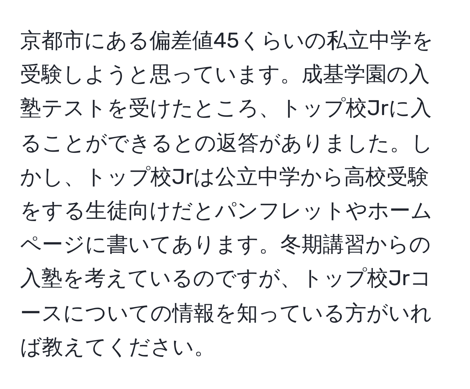 京都市にある偏差値45くらいの私立中学を受験しようと思っています。成基学園の入塾テストを受けたところ、トップ校Jrに入ることができるとの返答がありました。しかし、トップ校Jrは公立中学から高校受験をする生徒向けだとパンフレットやホームページに書いてあります。冬期講習からの入塾を考えているのですが、トップ校Jrコースについての情報を知っている方がいれば教えてください。