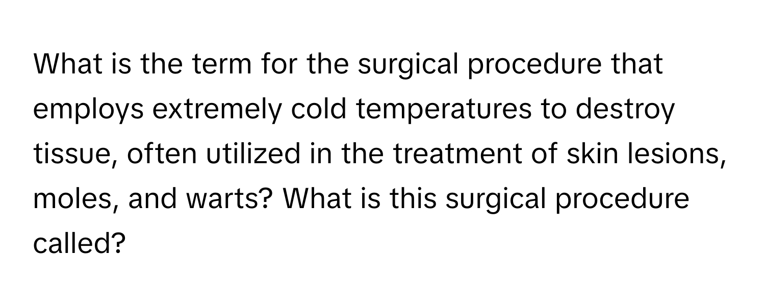 What is the term for the surgical procedure that employs extremely cold temperatures to destroy tissue, often utilized in the treatment of skin lesions, moles, and warts? What is this surgical procedure called?