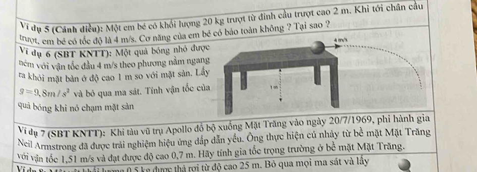 Ví dụ 5 (Cánh điều): Một em bé có khối lượng 20 kg trượt từ đinh cầu trượt cao 2 m. Khi tới chân cầu 
trượt, em bé có tốc độ là 4 m/s. Cơ năng của em bé có bảo toàn không ? Tại sao ? 
Vi dụ 6 (SBT KNTT): Một quả bóng nhỏ được 
ném với vận tốc đầu 4 m/s theo phương nằm ngang 
ra khỏi mặt bàn ở độ cao 1 m so với mặt sản. Lấy
g=9,8m/s^2 và bỏ qua ma sát. Tính vận tốc của 
quả bóng khi nó chạm mặt sàn 
Ví dụ 7 (SBT KNTT): Khi tàu vũ trụ Apollo đồ bộ xuống Mặt Trăng vào ngày 20/7/1969, phi hành gia 
Neil Armstrong đã được trải nghiệm hiệu ứng dấp dẫn yếu. Ông thực hiện cú nhảy từ bề mặt Mặt Trăng 
với vận tốc 1,51 m/s và đạt được độ cao 0,7 m. Hãy tính gia tốc trọng trường ở bề mặt Mặt Trăng. 
* lượng ( 5 kg được thả rơi từ độ cao 25 m. Bỏ qua mọi ma sát và lấy