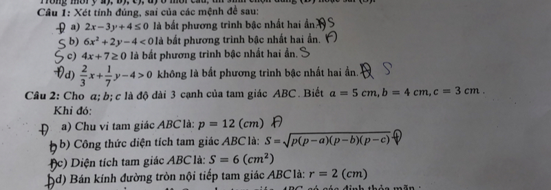 ong mor y ay, b y e y 
Câu 1: Xét tính đúng, sai của các mệnh đề sau: 
a) 2x-3y+4≤ 0 là bất phương trình bậc nhất hai ần 
b) 6x^2+2y-4<0</tex> là bất phương trình bậc nhất hai ần. 
c) 4x+7≥ 0 là bất phương trình bậc nhất hai ần. 
d)  2/3 x+ 1/7 y-4>0 không là bất phương trình bậc nhất hai ẩn. 
Câu 2: Cho α; b; c là độ dài 3 cạnh của tam giác ABC. Biết a=5cm, b=4cm, c=3cm. 
Khi đó: 
a) Chu vi tam giác ABC là: p=12(cm)
b) Công thức diện tích tam giác ABC là: S=sqrt(p(p-a)(p-b)(p-c))
c) Diện tích tam giác ABC là: S=6(cm^2)
D (d) Bán kính đường tròn nội tiếp tam giác ABClà : r=2(cm)