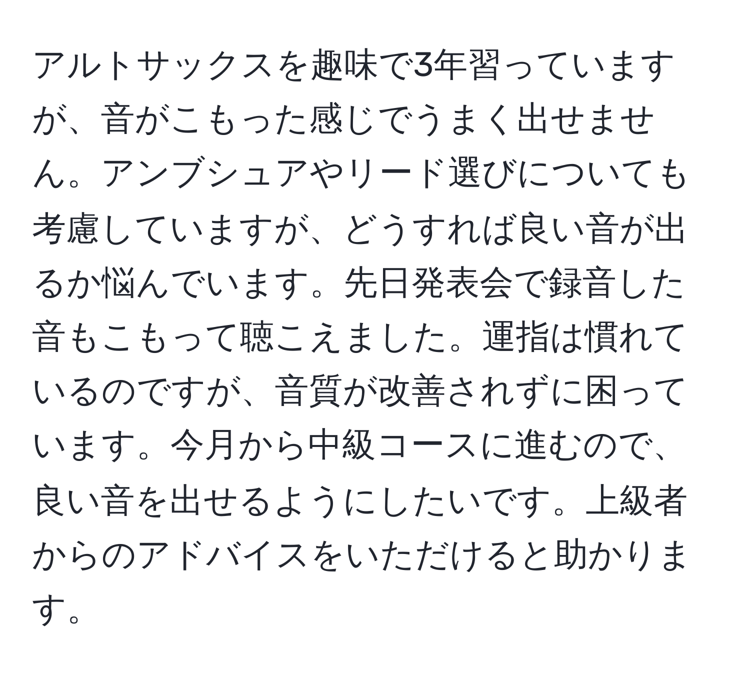 アルトサックスを趣味で3年習っていますが、音がこもった感じでうまく出せません。アンブシュアやリード選びについても考慮していますが、どうすれば良い音が出るか悩んでいます。先日発表会で録音した音もこもって聴こえました。運指は慣れているのですが、音質が改善されずに困っています。今月から中級コースに進むので、良い音を出せるようにしたいです。上級者からのアドバイスをいただけると助かります。