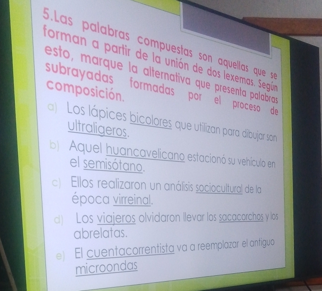 .Las palabras compuestas son aquellas que s
forman a partir de la unión de dos lexemas. Según
esto, marque la alternativa que presenta palabras
subrayadas formadas por el proceso de
composición.
) Los lápices bicolores que utilizan para dibujar son
ultraligeros.
b) Aquel huancavelicano estacionó su vehículo en
el semisótano.
c) Ellos realizaron un análisis sociocultural de la
época virreinal.
d) Los viajeros olvidaron llevar los sacacorchos y los
abrelatas.
e) El cuentacorrentista va a reemplazar el antiguo
microondas