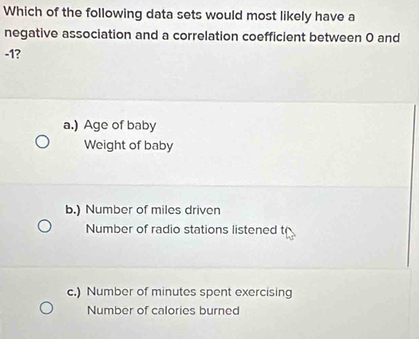 Which of the following data sets would most likely have a
negative association and a correlation coefficient between 0 and
-1?
a.) Age of baby
Weight of baby
b.) Number of miles driven
Number of radio stations listened t
c.) Number of minutes spent exercising
Number of calories burned