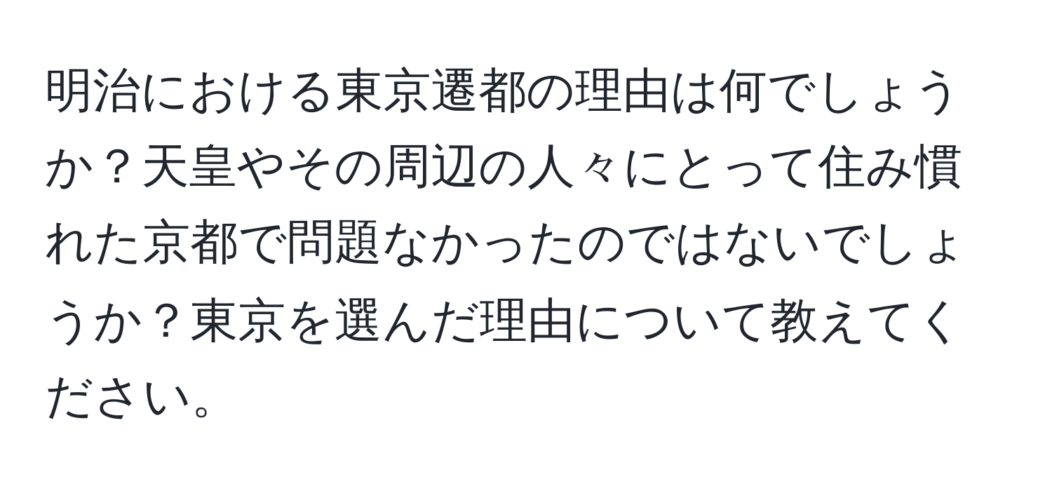 明治における東京遷都の理由は何でしょうか？天皇やその周辺の人々にとって住み慣れた京都で問題なかったのではないでしょうか？東京を選んだ理由について教えてください。