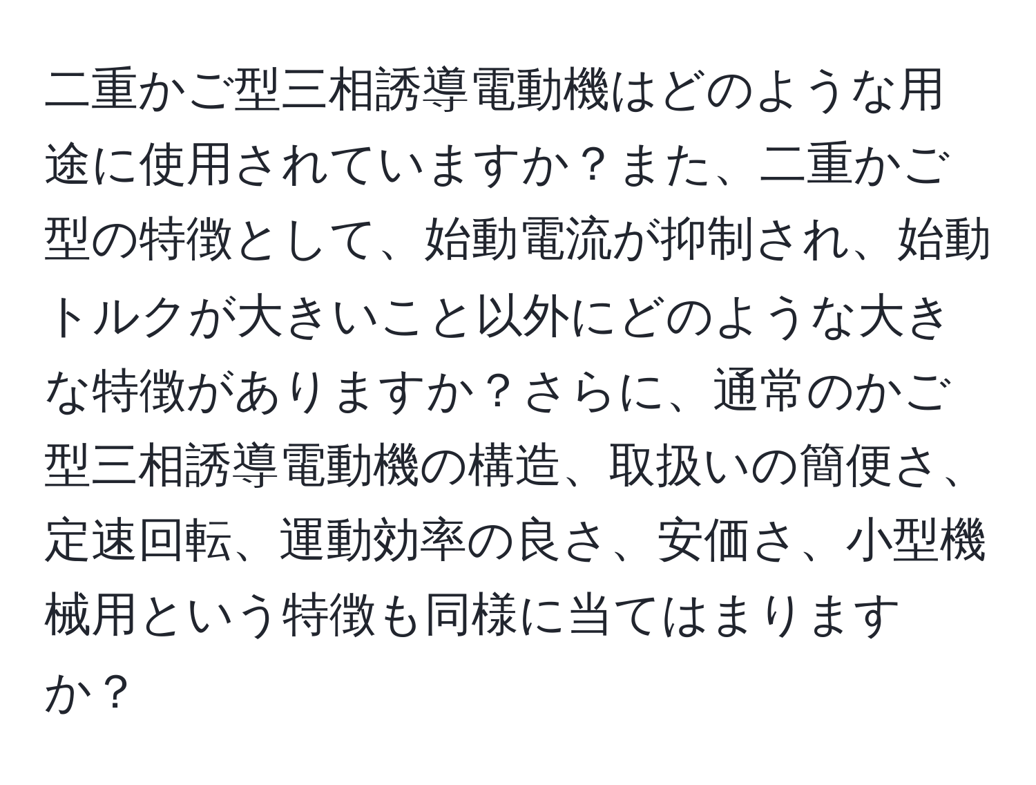 二重かご型三相誘導電動機はどのような用途に使用されていますか？また、二重かご型の特徴として、始動電流が抑制され、始動トルクが大きいこと以外にどのような大きな特徴がありますか？さらに、通常のかご型三相誘導電動機の構造、取扱いの簡便さ、定速回転、運動効率の良さ、安価さ、小型機械用という特徴も同様に当てはまりますか？