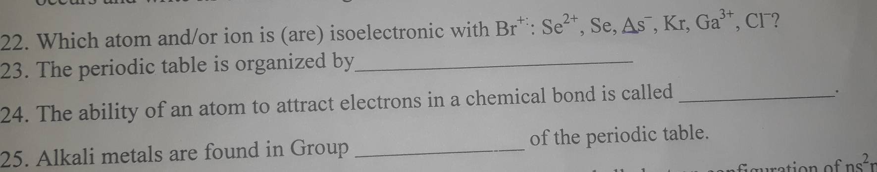 Which atom and/or ion is (are) isoelectronic with Br^(+:):Se^(2+) , Se, △ s^-, Kr, Ga^(3+) , Cl⁻? 
23. The periodic table is organized by_ 
24. The ability of an atom to attract electrons in a chemical bond is called_ 
25. Alkali metals are found in Group _of the periodic table.
ns^2